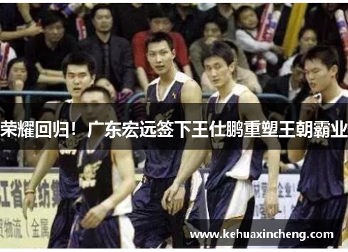 荣耀回归！广东宏远签下王仕鹏重塑王朝霸业